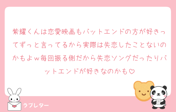 紫耀くんは恋愛映画もバットエンドの方が好きってずっと言ってるから実際は失恋したことないのかもよｗ毎回振る側だから失恋ソングだったりバットエンドが好きなのかも
