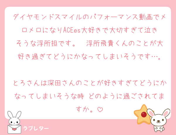 ダイヤモンドスマイルのパフォーマンス動画でメロメロになりACEes大好きで大切すぎて泣きそうな浮所担です。  浮所飛貴くんのことが大好き過ぎてどうにかなってしまいそうです…｡

とろさんは深田さんのことが好きすぎてどうにかなってしまいそうな時 どのように過ごされてますか。