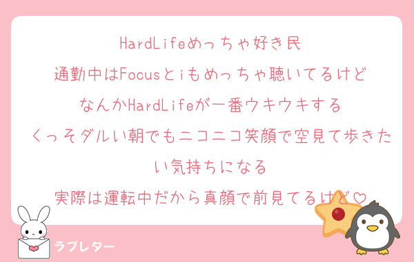 HardLifeめっちゃ好き民
通勤中はFocusとiもめっちゃ聴いてるけどなんかHardLifeが一番ウキウキする
くっそダルい朝でもニコニコ笑顔で空見て歩きたい気持ちになる
実際は運転中だから真顔で前見てるけど