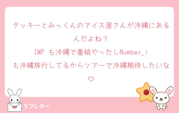 タッキーとみっくんのアイス屋さんが沖縄にあるんだよね？
IMP.も沖縄で番組やったしNumber_iも沖縄旅行してるからツアーで沖縄期待したいな