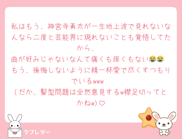 私はもう、神宮寺勇太が一生地上波で見れないなんなら二度と芸能界に現れないことも覚悟してたから、
曲が好みじゃないなんて痛くも痒くもない😂😂
もう、後悔しないように精一杯愛で尽くすつもりでいるwww
(だか、髪型問題は全然意見するw襟足切ってとかねw)