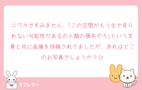 ニワカですみません、｢この空間がもう生で見られない可能性があるの人類の損失やろ｣という文章と共に画像を投稿されてましたが、あれはどこのお写真でしょうか？
