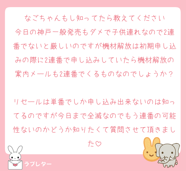 なごちゃんもし知ってたら教えてください
今日の神戸一般発売もダメで子供連れなので2連番でないと厳しいのですが機材解放は初期申し込みの際に2連番で申し込みしていたら機材解放の案内メールも2連番でくるものなのでしょうか？
リセールは単番でしか申し込み出来ないのは知ってるのですが今日まで全滅なのでもう連番の可能性ないのかどうか知りたくて質問させて頂きました