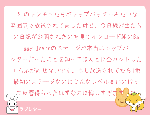 ISTのドンギュたちがトップバッターみたいな雰囲気で放送されてましたけど、今日練習生たちの日記が公開されたのを見てインコード組のBaggy jeansのステージが本当はトップバッターだったことを知ってほんとに全カットしたエムネが許せないです。もし放送されてたら1番最初のステージなのにこんなレベル高いの!?って反響得られたはずなのに悔しすぎます、