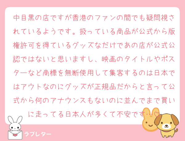 中目黒の店ですが香港のファンの間でも疑問視されているようです。扱っている商品が公式から版権許可を得ているグッズなだけであの店が公式公認ではないと思いますし、映画のタイトルやポスターなど商標を無断使用して集客するのは日本ではアウトなのにグッズが正規品だからと言って公式から何のアナウンスもないのに並んでまで買いに走ってる日本人が多くて不安です…