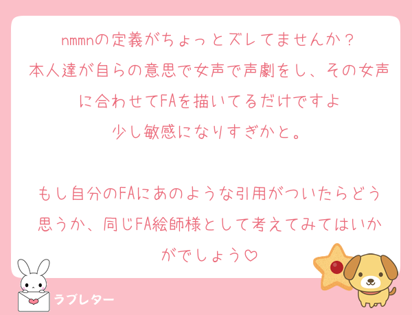 nmmnの定義がちょっとズレてませんか？
本人達が自らの意思で女声で声劇をし、その女声に合わせてFAを描いてるだけですよ
少し敏感になりすぎかと。

もし自分のFAにあのような引用がついたらどう思うか、同じFA絵師様として考えてみてはいかがでしょう