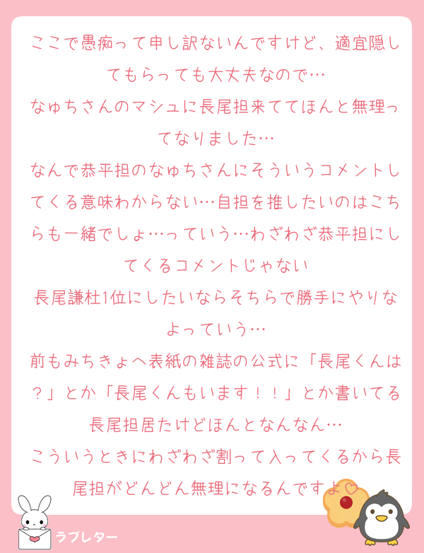 ここで愚痴って申し訳ないんですけど、適宜隠してもらっても大丈夫なので…
なゅちさんのマシュに長尾担来ててほんと無理ってなりました…
なんで恭平担のなゅちさんにそういうコメントしてくる意味わからない…自担を推したいのはこちらも一緒でしょ…っていう…わざわざ恭平担にしてくるコメントじゃない
長尾謙杜1位にしたいならそちらで勝手にやりなよっていう…
前もみちきょへ表紙の雑誌の公式に「長尾くんは？」とか「長尾くんもいます！！」とか書いてる長尾担居たけどほんとなんなん…
こういうときにわざわざ割って入ってくるから長尾担がどんどん無理になるんですよ