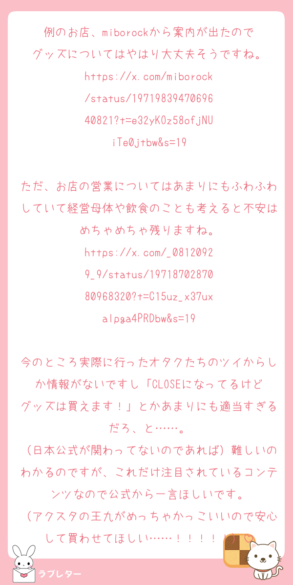 例のお店、miborockから案内が出たのでグッズについてはやはり大丈夫そうですね。
https://x.com/miborock/status/1971983947069640821?t=e32yKOz58ofjNUiTe0jtbw&s=19

ただ、お店の営業についてはあまりにもふわふわしていて経営母体や飲食のことも考えると不安はめちゃめちゃ残りますね。
https://x.com/_08120929_9/status/1971870287080968320?t=C15uz_x37uxalpga4PRDbw&s=19

今のところ実際に行ったオタクたちのツイからしか情報がないですし「CLOSEになってるけどグッズは買えます！」とかあまりにも適当すぎるだろ、と……。
（日本公式が関わってないのであれば）難しいのわかるのですが、これだけ注目されているコンテンツなので公式から一言ほしいです。
（アクスタの王九がめっちゃかっこいいので安心して買わせてほしい……！！！！！）