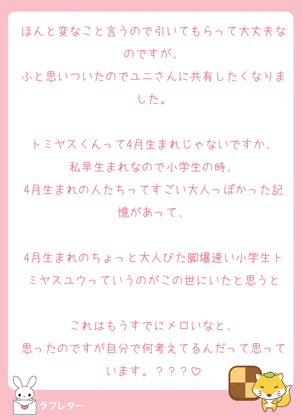 ほんと変なこと言うので引いてもらって大丈夫なのですが、
ふと思いついたのでユニさんに共有したくなりました。

トミヤスくんって4月生まれじゃないですか、
私早生まれなので小学生の時、
4月生まれの人たちってすごい大人っぽかった記憶があって、

4月生まれのちょっと大人びた脚爆速い小学生トミヤスユウっていうのがこの世にいたと思うと

これはもうすでにメロいなと、
思ったのですが自分で何考えてるんだって思っています。？？？