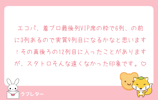 エコパ、着ブロ最後列VIP席の枠で6列、の前に3列あるので実質9列目になるかなと思います！その真後ろの12列目に入ったことがありますが、スタトロそんな遠くなかった印象です。
