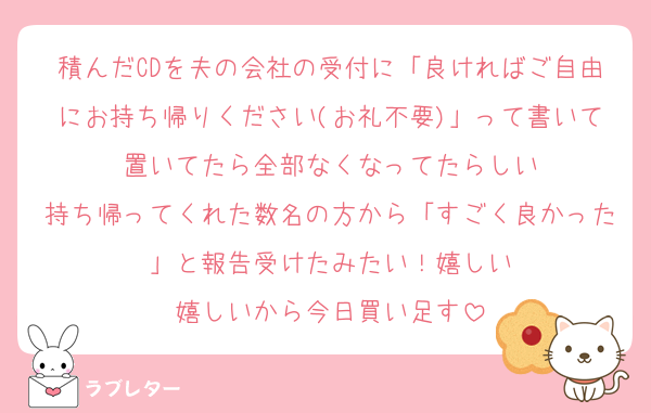 積んだCDを夫の会社の受付に「良ければご自由にお持ち帰りください(お礼不要)」って書いて置いてたら全部なくなってたらしい
持ち帰ってくれた数名の方から「すごく良かった」と報告受けたみたい！嬉しい
嬉しいから今日買い足す
