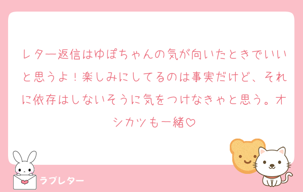 レター返信はゆぽちゃんの気が向いたときでいいと思うよ！楽しみにしてるのは事実だけど、それに依存はしないそうに気をつけなきゃと思う。オシカツも一緒
