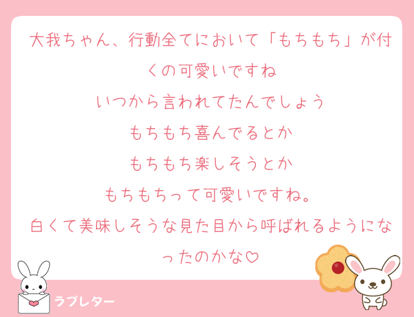 大我ちゃん、行動全てにおいて「もちもち」が付くの可愛いですね
いつから言われてたんでしょう
もちもち喜んでるとか
もちもち楽しそうとか
もちもちって可愛いですね。
白くて美味しそうな見た目から呼ばれるようになったのかな