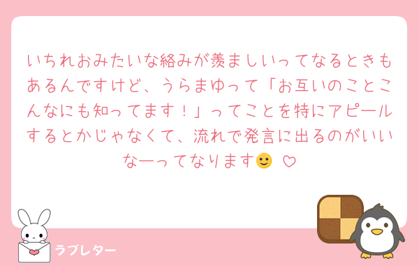 いちれおみたいな絡みが羨ましいってなるときもあるんですけど、うらまゆって「お互いのことこんなにも知ってます！」ってことを特にアピールするとかじゃなくて、流れで発言に出るのがいいなーってなります🙂‍↕️