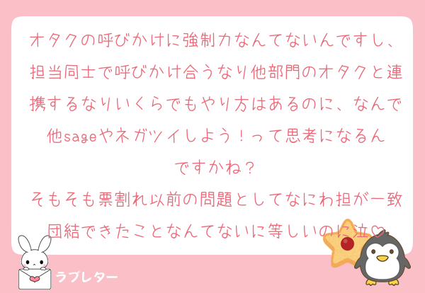 オタクの呼びかけに強制力なんてないんですし、担当同士で呼びかけ合うなり他部門のオタクと連携するなりいくらでもやり方はあるのに、なんで他sageやネガツイしよう！って思考になるんですかね？
そもそも票割れ以前の問題としてなにわ担が一致団結できたことなんてないに等しいのに泣