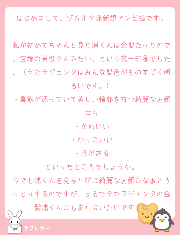 はじめまして。ヅカオタ兼新規アンビ担です。

私が初めてちゃんと見た浦くんは金髪だったので、宝塚の男役さんみたい、という第一印象でした。（タカラジェンヌはみんな髪色がものすごく明るいです。）
・鼻筋が通っていて美しい輪郭を持つ綺麗なお顔立ち
・かわいい
・かっこいい
・品がある
といったところでしょうか。
今でも浦くんを見るたびに綺麗なお顔だなぁとうっとりするのですが、まるでタカラジェンヌの金髪浦くんにもまた会いたいです！