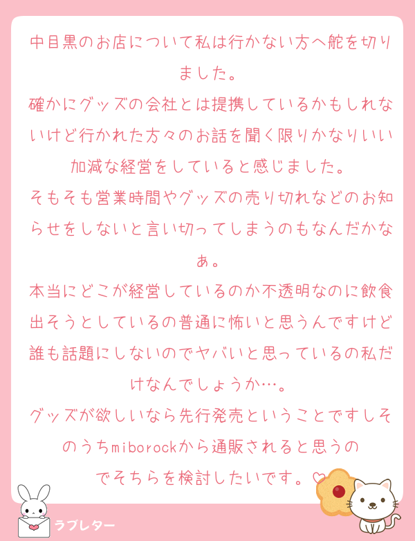 中目黒のお店について私は行かない方へ舵を切りました。
確かにグッズの会社とは提携しているかもしれないけど行かれた方々のお話を聞く限りかなりいい加減な経営をしていると感じました。
そもそも営業時間やグッズの売り切れなどのお知らせをしないと言い切ってしまうのもなんだかなぁ。
本当にどこが経営しているのか不透明なのに飲食出そうとしているの普通に怖いと思うんですけど誰も話題にしないのでヤバいと思っているの私だけなんでしょうか…。
グッズが欲しいなら先行発売ということですしそのうちmiborockから通販されると思うのでそちらを検討したいです。