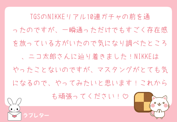 TGSのNIKKEリアル10連ガチャの前を通ったのですが、一瞬通っただけでもすごく存在感を放っている方がいたので気になり調べたところ、ニコ太郎さんに辿り着きました！NIKKEはやったことないのですが、マスタングがとても気になるので、やってみたいと思います！これからも頑張ってください！