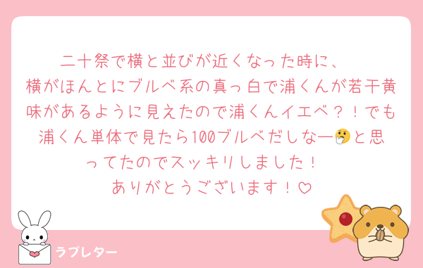 二十祭で横と並びが近くなった時に、
横がほんとにブルベ系の真っ白で浦くんが若干黄味があるように見えたので浦くんイエベ？！でも浦くん単体で見たら100ブルベだしなー🤔と思ってたのでスッキリしました！
ありがとうございます！
