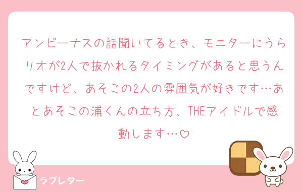 アンビーナスの話聞いてるとき、モニターにうらリオが2人で抜かれるタイミングがあると思うんですけど、あそこの2人の雰囲気が好きです…あとあそこの浦くんの立ち方、THEアイドルで感動します…