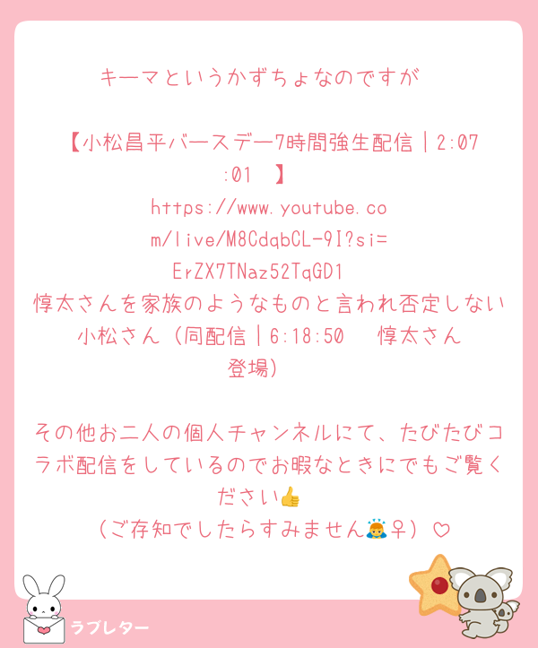 キーマというかずちょなのですが

【小松昌平バースデー7時間強生配信｜2:07:01〜】
https://www.youtube.com/live/M8CdqbCL-9I?si=ErZX7TNaz52TqGD1
惇太さんを家族のようなものと言われ否定しない小松さん（同配信｜6:18:50〜 惇太さん登場）

その他お二人の個人チャンネルにて、たびたびコラボ配信をしているのでお暇なときにでもご覧ください👍
（ご存知でしたらすみません🙇‍♀️）