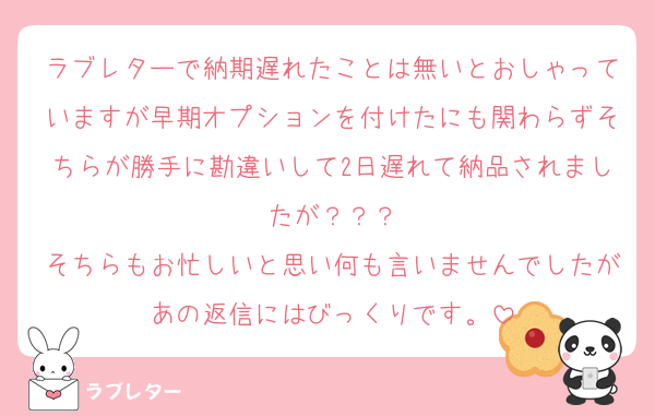 ラブレターで納期遅れたことは無いとおしゃっていますが早期オプションを付けたにも関わらずそちらが勝手に勘違いして2日遅れて納品されましたが？？？
そちらもお忙しいと思い何も言いませんでしたがあの返信にはびっくりです。