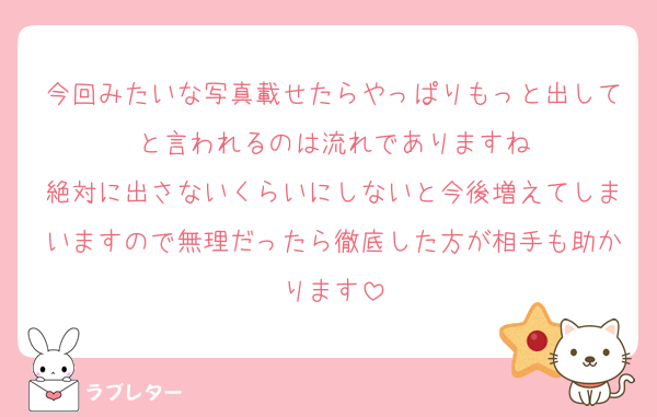 今回みたいな写真載せたらやっぱりもっと出してと言われるのは流れでありますね
絶対に出さないくらいにしないと今後増えてしまいますので無理だったら徹底した方が相手も助かります