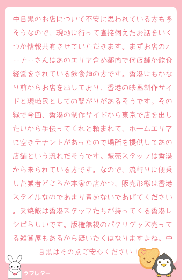 中目黒のお店について不安に思われている方も多そうなので、現地に行って直接伺えたお話をいくつか情報共有させていただきます。まずお店のオーナーさんはあのエリア含め都内で何店舗か飲食経営をされている飲食畑の方です。香港にもかなり前からお店を出しており、香港の映画制作サイドと現地民としての繋がりがあるそうです。その縁で今回、香港の制作サイドから東京で店を出したいから手伝ってくれと頼まれて、ホームエリアに空きテナントがあったので場所を提供してあの店舗という流れだそうです。販売スタッフは香港から来られている方です。なので、流行りに便乗した業者どころか本家の店かつ、販売形態は香港スタイルなのであまり責めないであげてください。叉焼飯は香港スタッフたちが持ってくる香港レシピらしいです。版権無視のパクリグッズ売ってる雑貨屋もあるから疑いたくはなりますよね。中目黒はその点ご安心ください！