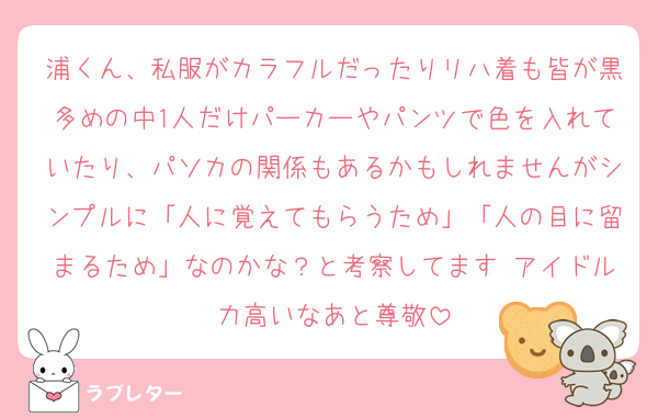 浦くん、私服がカラフルだったりリハ着も皆が黒多めの中1人だけパーカーやパンツで色を入れていたり、パソカの関係もあるかもしれませんがシンプルに「人に覚えてもらうため」「人の目に留まるため」なのかな？と考察してます♡アイドル力高いなあと尊敬