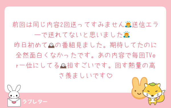 前回は同じ内容2回送ってすみません🙇送信エラーで送れてないと思いました🙇
昨日初めて🕰️の番組見ました。期待してたのに全然面白くなかったです。あの内容で毎回TVer一位にしてる🕰️担すごいです。回す熱量の高さ羨ましいです