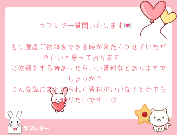 ラブレター質問いたします💌

もし漫画ご依頼をできる時が来たらさせていただきたいと思っております🪄
ご依頼をする時あったらいい資料などありますでしょうか？
こんな風にまとめられた資料がいいな！とかでも知りたいです！