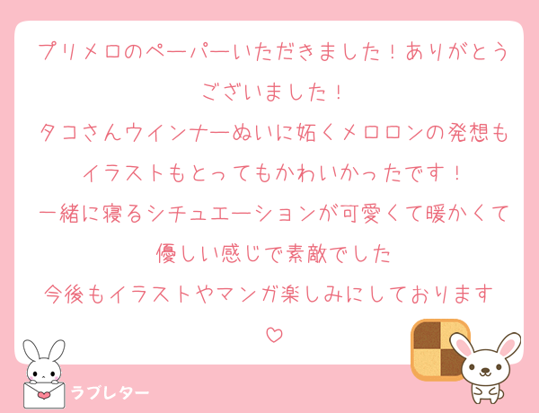 プリメロのペーパーいただきました！ありがとうございました！
タコさんウインナーぬいに妬くメロロンの発想もイラストもとってもかわいかったです！
一緒に寝るシチュエーションが可愛くて暖かくて優しい感じで素敵でした
今後もイラストやマンガ楽しみにしております♡