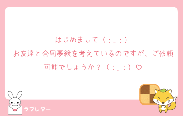 はじめまして（；_；）
お友達と合同夢絵を考えているのですが、ご依頼可能でしょうか？（；_；）