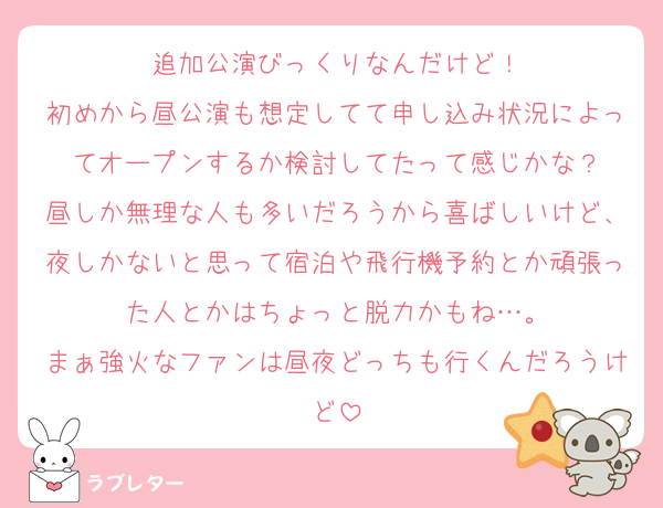 追加公演びっくりなんだけど！
初めから昼公演も想定してて申し込み状況によってオープンするか検討してたって感じかな？
昼しか無理な人も多いだろうから喜ばしいけど、夜しかないと思って宿泊や飛行機予約とか頑張った人とかはちょっと脱力かもね…。
まぁ強火なファンは昼夜どっちも行くんだろうけど