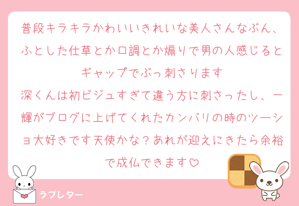 普段キラキラかわいいきれいな美人さんなぶん、ふとした仕草とか口調とか煽りで男の人感じるとギャップでぶっ刺さります
深くんは初ビジュすぎて違う方に刺さったし、一輝がブログに上げてくれたカンバリの時のツーショ大好きです天使かな？あれが迎えにきたら余裕で成仏できます