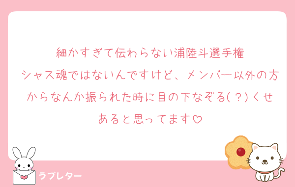 細かすぎて伝わらない浦陸斗選手権
シャス魂ではないんですけど、メンバー以外の方からなんか振られた時に目の下なぞる(？)くせあると思ってます