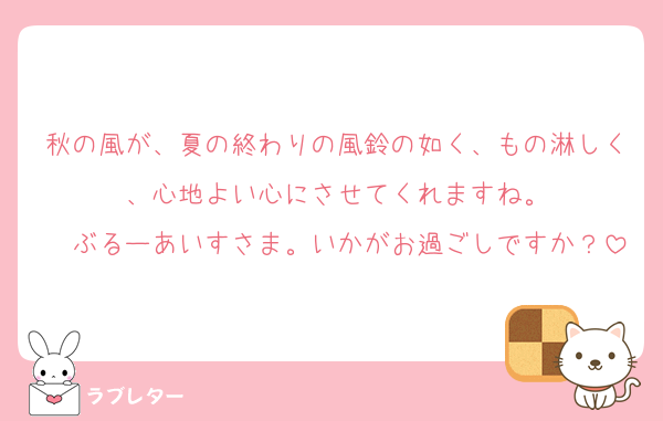 秋の風が、夏の終わりの風鈴の如く、もの淋しく、心地よい心にさせてくれますね。
　ぶるーあいすさま。いかがお過ごしですか？