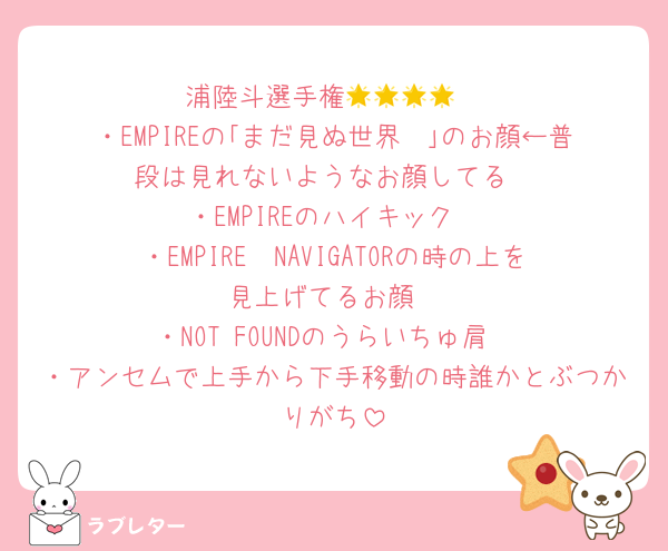 浦陸斗選手権🌟🌟🌟🌟
・EMPIREの｢まだ見ぬ世界〜｣のお顔←普段は見れないようなお顔してる
・EMPIREのハイキック
・EMPIRE〜NAVIGATORの時の上を見上げてるお顔
・NOT FOUNDのうらいちゅ肩
・アンセムで上手から下手移動の時誰かとぶつかりがち