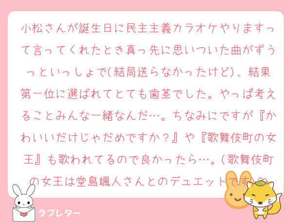 小松さんが誕生日に民主主義カラオケやりますって言ってくれたとき真っ先に思いついた曲がずうっといっしょで(結局送らなかったけど)、結果第一位に選ばれてとても歯茎でした。やっぱ考えることみんな一緒なんだ…。ちなみにですが『かわいいだけじゃだめですか？』や『歌舞伎町の女王』も歌われてるので良かったら…。(歌舞伎町の女王は堂島颯人さんとのデュエットです)