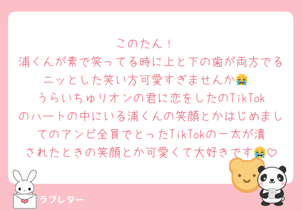 このたん！
浦くんが素で笑ってる時に上と下の歯が両方でるニッとした笑い方可愛すぎませんか😭
うらいちゅリオンの君に恋をしたのTikTokのハートの中にいる浦くんの笑顔とかはじめましてのアンビ全員でとったTikTokの一太が潰されたときの笑顔とか可愛くて大好きです😭