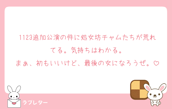 1123追加公演の件に処女坊チャムたちが荒れてる。気持ちはわかる。
まぁ、初もいいけど、最後の女になろうぜ。