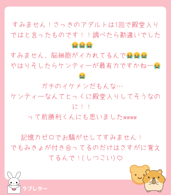 すみません！さっきのアダルトは1回で殿堂入りではと言ったものです！！調べたら勘違いでした😭😭😭
すみません、脳細胞がイカれてるんで😭😭😭　　やはりそしたらケンティーが最有力ですかねー😭😭
ガチのイケメンだもんな…
ケンティーなんてとっくに殿堂入りしてそうなのに！！
って前勝利くんにも思いましたwwww

記憶力ゼロでお騒がせしてすみません！
でもみきょが付き合ってるのだけはさすがに覚えてるんで！(しつこい)
