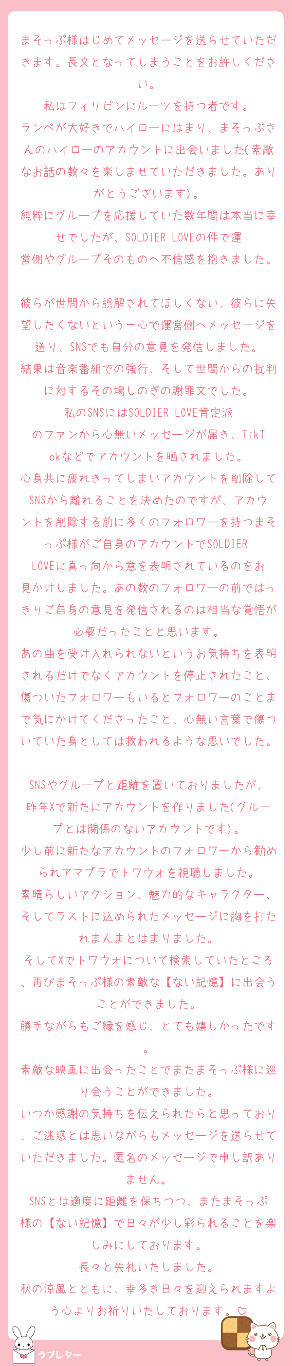 まそっぷ様はじめてメッセージを送らせていただきます。長文となってしまうことをお許しください。
私はフィリピンにルーツを持つ者です。
ランペが大好きでハイローにはまり、まそっぷさんのハイローのアカウントに出会いました(素敵なお話の数々を楽しませていただきました。ありがとうございます)。
純粋にグループを応援していた数年間は本当に幸せでしたが、SOLDIER LOVEの件で運営側やグループそのものへ不信感を抱きました。
彼らが世間から誤解されてほしくない、彼らに失望したくないという一心で運営側へメッセージを送り、SNSでも自分の意見を発信しました。
結果は音楽番組での強行、そして世間からの批判に対するその場しのぎの謝罪文でした。
私のSNSにはSOLDIER LOVE肯定派のファンから心無いメッセージが届き、TikTokなどでアカウントを晒されました。
心身共に疲れきってしまいアカウントを削除してSNSから離れることを決めたのですが、アカウントを削除する前に多くのフォロワーを持つまそっぷ様がご自身のアカウントでSOLDIER LOVEに真っ向から意を表明されているのをお見かけしました。あの数のフォロワーの前ではっきりご自身の意見を発信されるのは相当な覚悟が必要だったことと思います。
あの曲を受け入れられないというお気持ちを表明されるだけでなくアカウントを停止されたこと、傷ついたフォロワーもいるとフォロワーのことまで気にかけてくださったこと、心無い言葉で傷ついていた身としては救われるような思いでした。
SNSやグループと距離を置いておりましたが、昨年Xで新たにアカウントを作りました(グループとは関係のないアカウントです)。
少し前に新たなアカウントのフォロワーから勧められアマプラでトワウォを視聴しました。
素晴らしいアクション、魅力的なキャラクター、そしてラストに込められたメッセージに胸を打たれまんまとはまりました。
そしてXでトワウォについて検索していたところ、再びまそっぷ様の素敵な【ない記憶】に出会うことができました。
勝手ながらもご縁を感じ、とても嬉しかったです。
素敵な映画に出会ったことでまたまそっぷ様に巡り会うことができました。
いつか感謝の気持ちを伝えられたらと思っており、ご迷惑とは思いながらもメッセージを送らせていただきました。匿名のメッセージで申し訳ありません。
SNSとは適度に距離を保ちつつ、またまそっぷ様の【ない記憶】で日々が少し彩られることを楽しみにしております。
長々と失礼いたしました。
秋の涼風とともに、幸多き日々を迎えられますよう心よりお祈りいたしております。