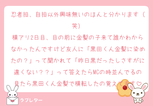 忍者担、自担以外興味無いのほんと分かります（笑）
横アリ2日目、目の前に金髪の子来て誰かわからなかったんですけど友人に「黒田くん金髪に染めたの？」って聞かれて「昨日黒だったしさすがに違くない？？」って答えたらMCの時並んでるの見たら黒田くん金髪で横転したの覚えてます