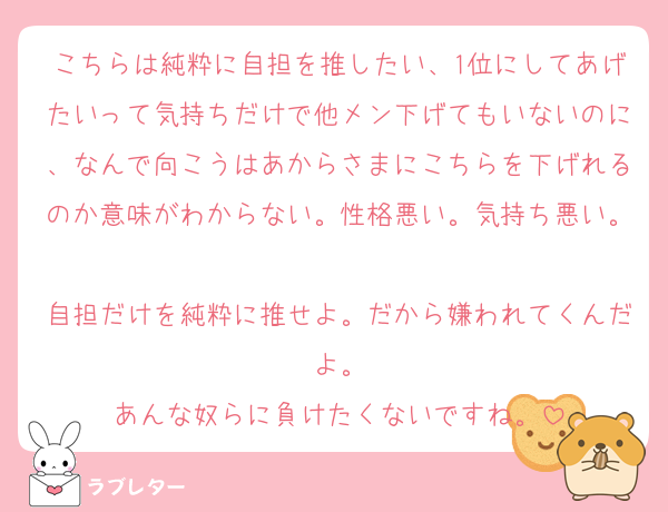 こちらは純粋に自担を推したい、1位にしてあげたいって気持ちだけで他メン下げてもいないのに、なんで向こうはあからさまにこちらを下げれるのか意味がわからない。性格悪い。気持ち悪い。
自担だけを純粋に推せよ。だから嫌われてくんだよ。
あんな奴らに負けたくないですね。