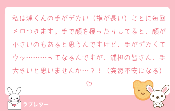 私は浦くんの手がデカい（指が長い）ことに毎回メロつきます。手で顔を覆ったりしてると、顔が小さいのもあると思うんですけど、手がデカくてウッ………ってなるんですが、浦担の皆さん、手大きいと思いませんか…？！（突然不安になる）