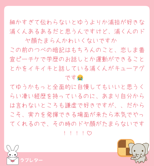 細かすぎて伝わらないとゆうよりか浦担が好きな浦くんあるあるだと思うんですけど、浦くんのドヤ顔たまらんかわいくないですか🥹
この前のつべの暗記はもちろんのこと、恋しま番宣ピーチケで学歴のお話しとか運動ができることとかをイキイキと話している浦くんがキューアグです😭
てゆうかもっと全面的に自慢してもいいと思うくらい凄い経歴を持っているのに、あまり自分からは言わないところも謙虚で好きですが、、だからこそ、実力を発揮できる場面が来たら本気でやってくれるので、その時のドヤ顔がたまらないです！！！！