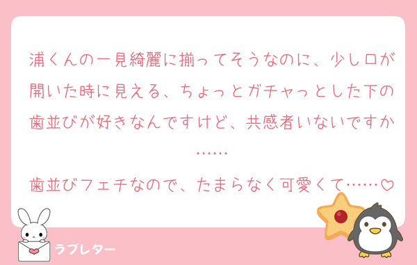 浦くんの一見綺麗に揃ってそうなのに、少し口が開いた時に見える、ちょっとガチャっとした下の歯並びが好きなんですけど、共感者いないですか……
歯並びフェチなので、たまらなく可愛くて……