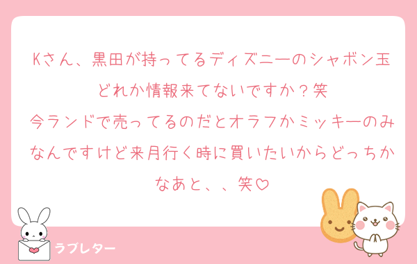 Kさん、黒田が持ってるディズニーのシャボン玉どれか情報来てないですか？笑
今ランドで売ってるのだとオラフかミッキーのみなんですけど来月行く時に買いたいからどっちかなあと、、笑