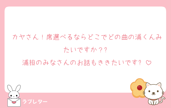 カヤさん！席選べるならどこでどの曲の浦くんみたいですか？✨
浦担のみなさんのお話もききたいです✨